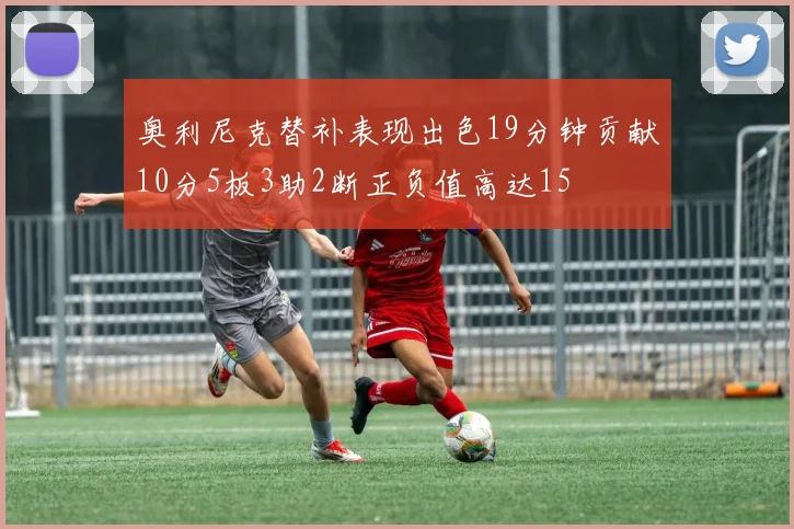 奥利尼克替补表现出色19分钟贡献10分5板3助2断正负值高达15
