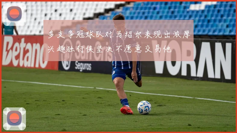 多支争冠球队对马绍尔表现出浓厚兴趣独行侠坚决不愿意交易他