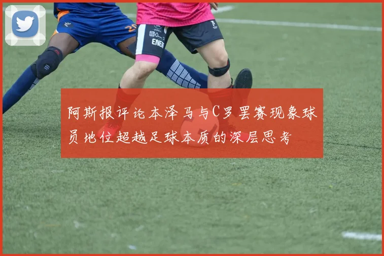阿斯报评论本泽马与C罗罢赛现象球员地位超越足球本质的深层思考