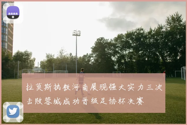 拉莫斯执教河南展现强大实力三次击败蓉城成功晋级足协杯决赛