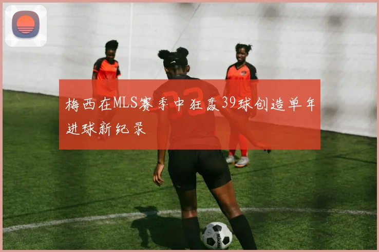 梅西在MLS赛季中狂轰39球创造单年进球新纪录