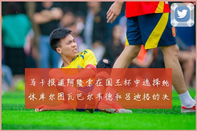 马卡报道阿隆索在国王杯中选择轮休库尔图瓦巴尔韦德和吕迪格的决定