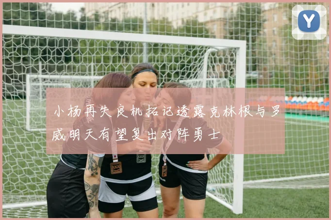 小杨再失良机拓记透露克林根与罗威明天有望复出对阵勇士