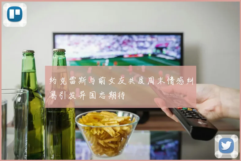 约克雷斯与前女友共度周末情感纠葛引发异国恋期待