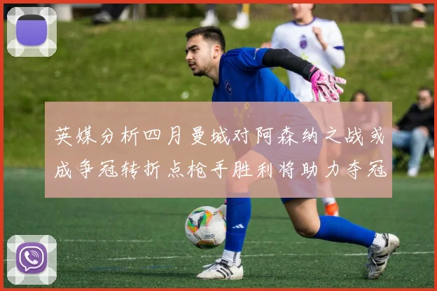 英媒分析四月曼城对阿森纳之战或成争冠转折点枪手胜利将助力夺冠希望
