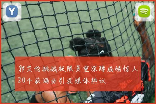 郭艾伦挑战极限负重深蹲成绩惊人20个获满分引发媒体热议