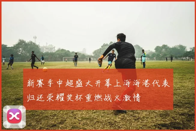 新赛季中超盛大开幕上海海港代表归还荣耀奖杯重燃战火激情