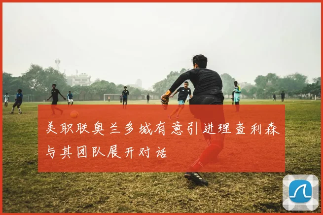 美职联奥兰多城有意引进理查利森与其团队展开对话