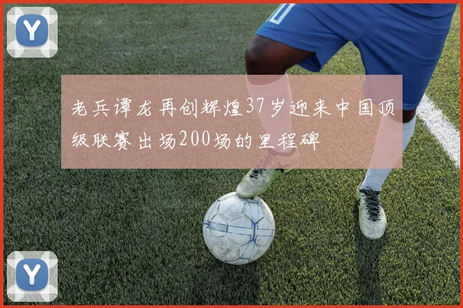 老兵谭龙再创辉煌37岁迎来中国顶级联赛出场200场的里程碑