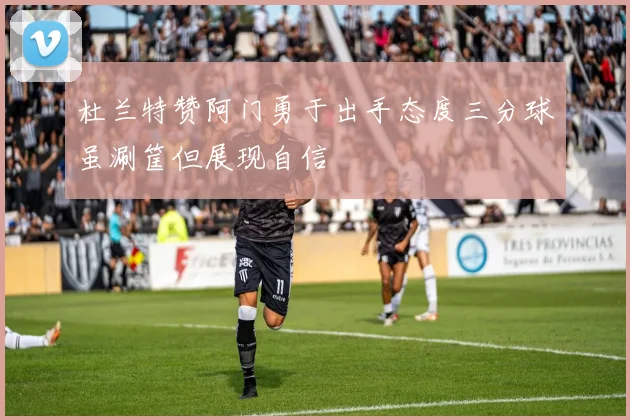 杜兰特赞阿门勇于出手态度三分球虽涮筐但展现自信