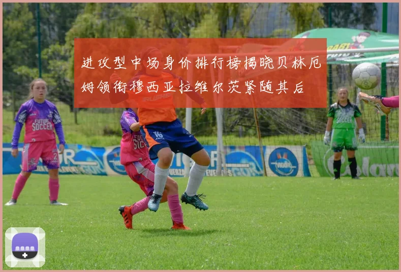 进攻型中场身价排行榜揭晓贝林厄姆领衔穆西亚拉维尔茨紧随其后