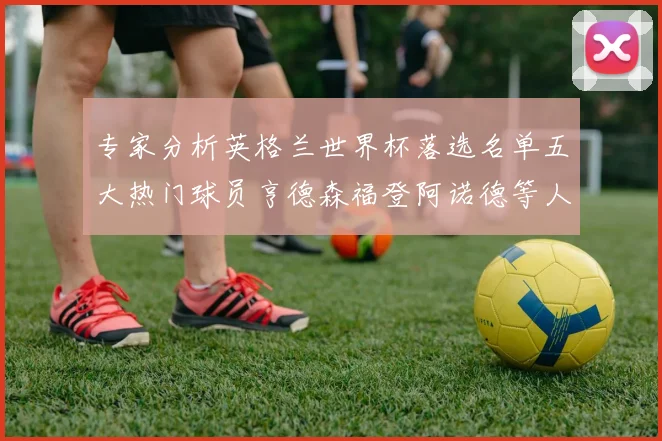 专家分析英格兰世界杯落选名单五大热门球员亨德森福登阿诺德等人引发热议