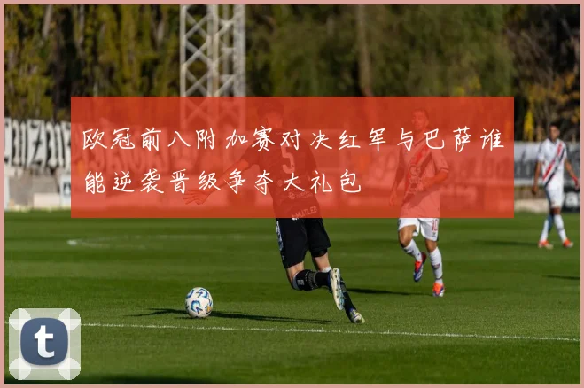 欧冠前八附加赛对决红军与巴萨谁能逆袭晋级争夺大礼包