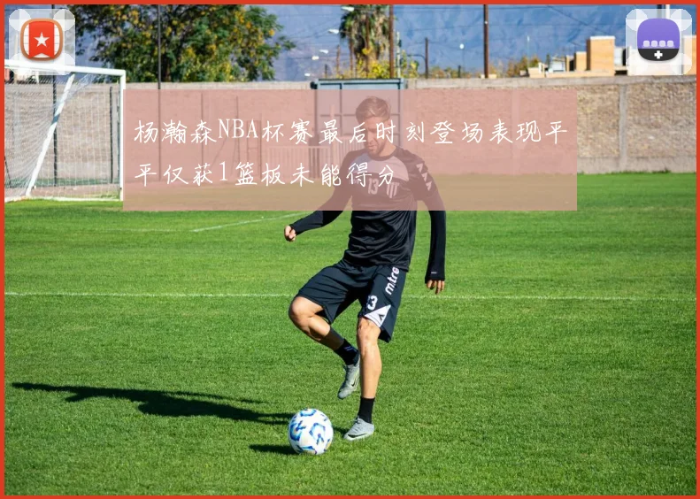 杨瀚森NBA杯赛最后时刻登场表现平平仅获1篮板未能得分