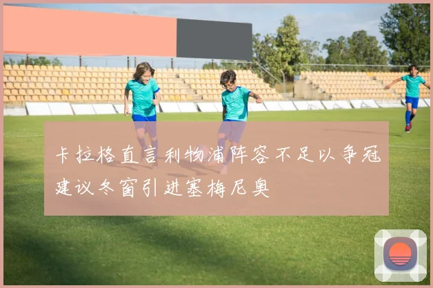 卡拉格直言利物浦阵容不足以争冠建议冬窗引进塞梅尼奥