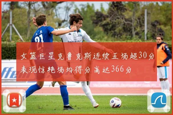 女篮巨星克鲁克斯连续五场超30分表现惊艳场均得分高达366分