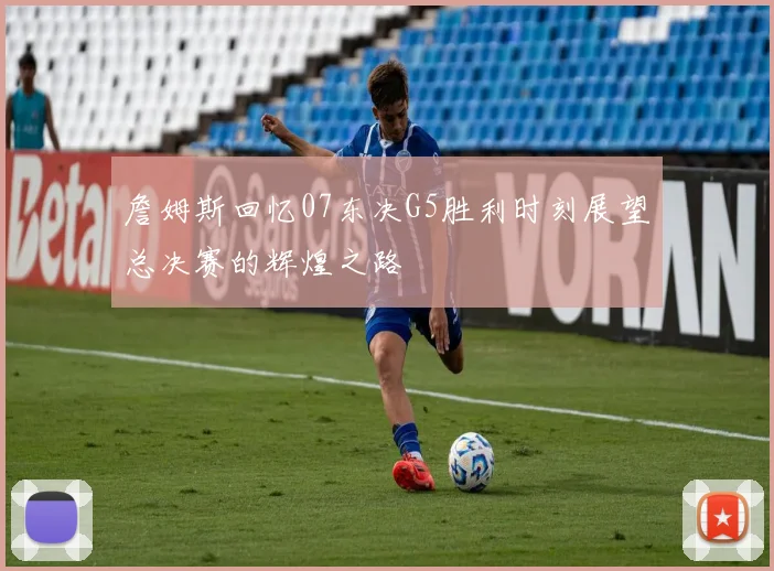 詹姆斯回忆07东决G5胜利时刻展望总决赛的辉煌之路