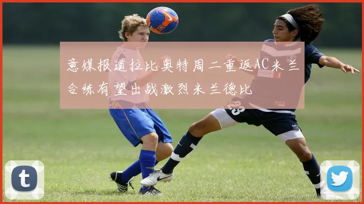 意媒报道拉比奥特周二重返AC米兰合练有望出战激烈米兰德比