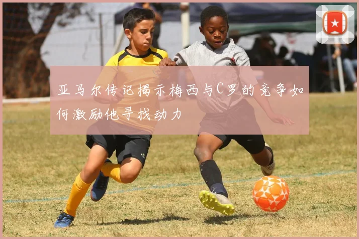 亚马尔传记揭示梅西与C罗的竞争如何激励他寻找动力