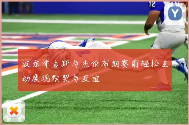 波尔津吉斯与杰伦布朗赛前轻松互动展现默契与友谊