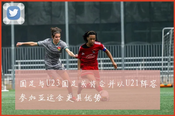 国足与U23国足或将合并以U21阵容参加亚运会更具优势