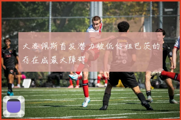 大洛佩斯首发潜力被低估祖巴茨的存在成最大障碍