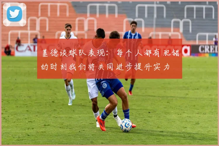 基德谈球队表现：每个人都有犯错的时刻我们将共同进步提升实力
