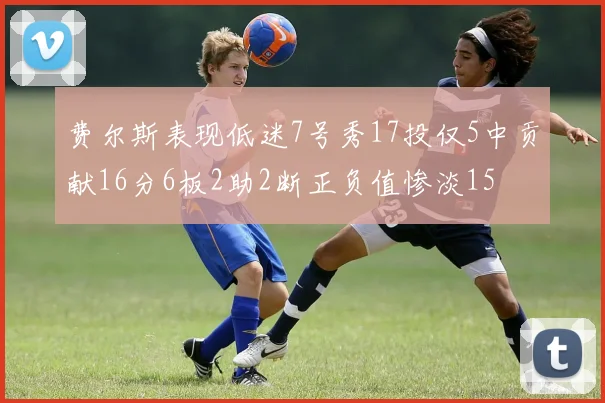 费尔斯表现低迷7号秀17投仅5中贡献16分6板2助2断正负值惨淡15