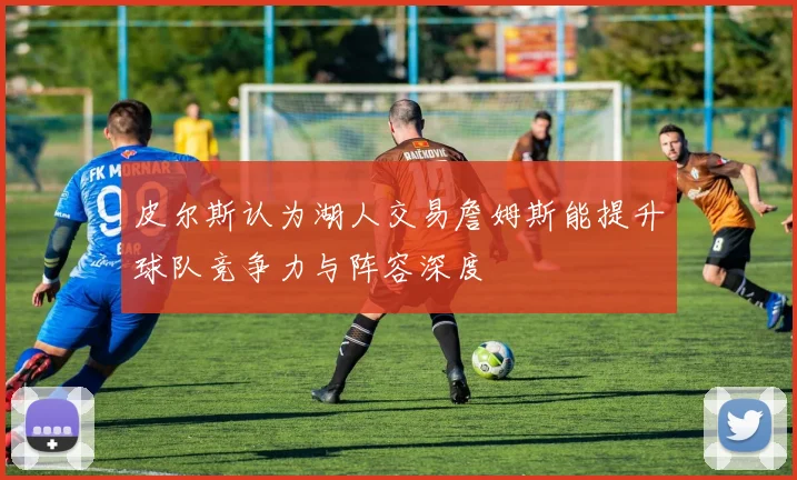 皮尔斯认为湖人交易詹姆斯能提升球队竞争力与阵容深度