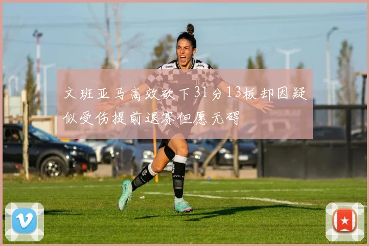 文班亚马高效砍下31分13板却因疑似受伤提前退赛但愿无碍