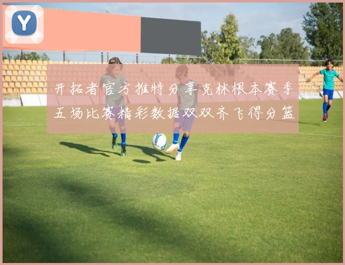 开拓者官方推特分享克林根本赛季五场比赛精彩数据双双齐飞得分篮板全能表现