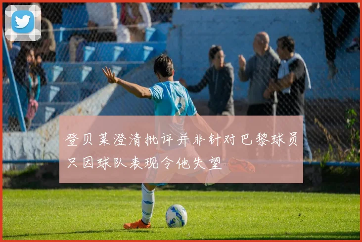 登贝莱澄清批评并非针对巴黎球员只因球队表现令他失望
