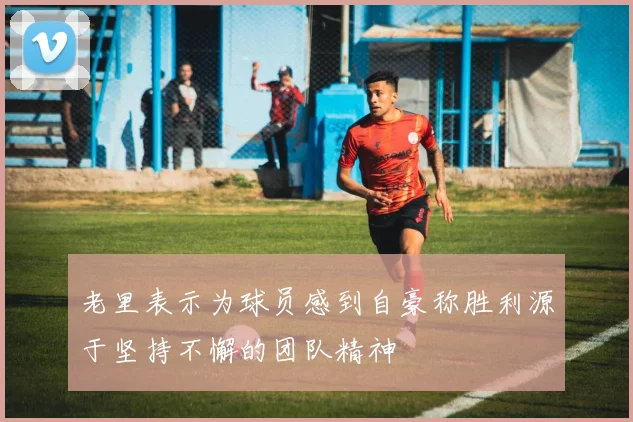 老里表示为球员感到自豪称胜利源于坚持不懈的团队精神