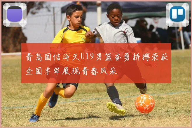 青岛国信海天U19男篮奋勇拼搏荣获全国季军展现青春风采