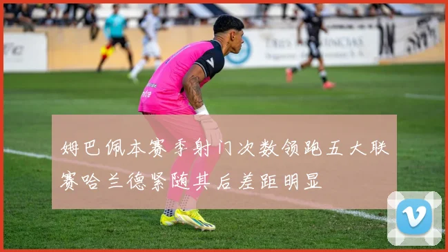 姆巴佩本赛季射门次数领跑五大联赛哈兰德紧随其后差距明显