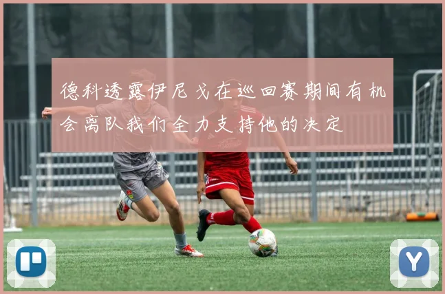 德科透露伊尼戈在巡回赛期间有机会离队我们全力支持他的决定