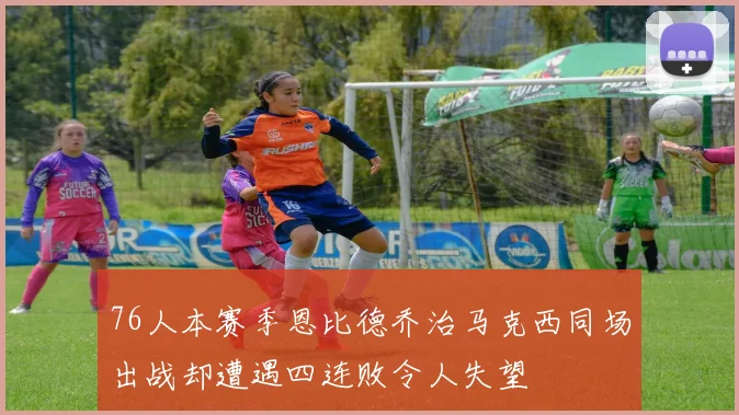 76人本赛季恩比德乔治马克西同场出战却遭遇四连败令人失望