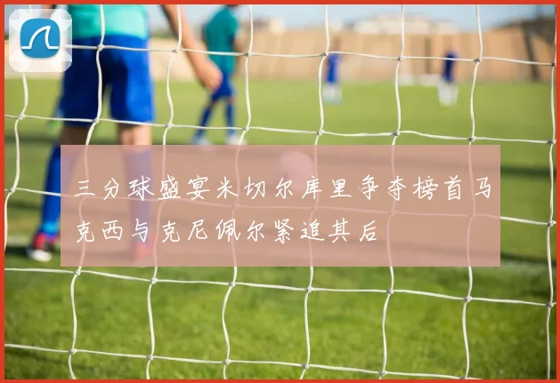 三分球盛宴米切尔库里争夺榜首马克西与克尼佩尔紧追其后