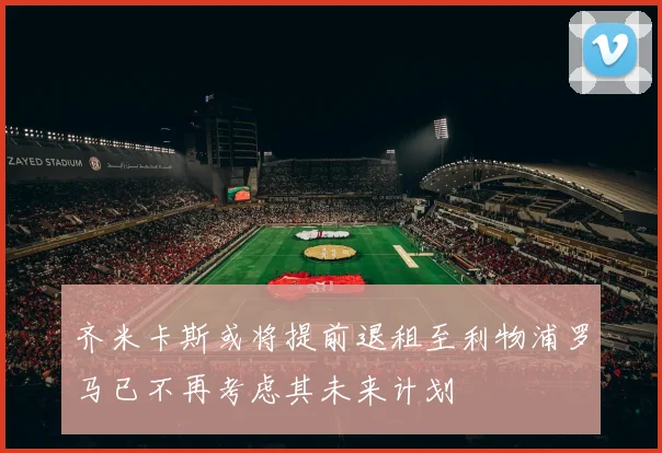 齐米卡斯或将提前退租至利物浦罗马已不再考虑其未来计划
