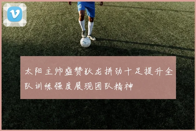 太阳主帅盛赞狄龙拼劲十足提升全队训练强度展现团队精神