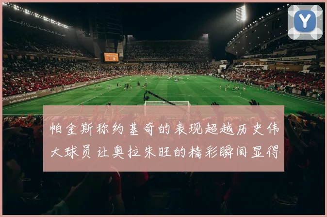 帕金斯称约基奇的表现超越历史伟大球员让奥拉朱旺的精彩瞬间显得平凡