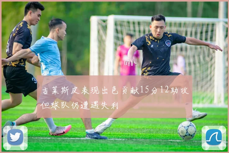 吉莱斯皮表现出色贡献15分12助攻但球队仍遭遇失利